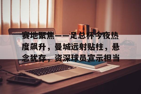 赛地聚焦——足总杯今夜热度飙升，曼城远射贴柱，悬念犹存，资深球员宣示担当的简单介绍